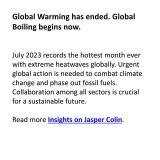 July 2023 records the hottest month ever
with extreme heatwaves globally. Urgent
global action is needed to combat climate
change and phase out fossil fuels.
Collaboration among all sectors is crucial
for a sustainable future.
Read more Insights on Jasper Colin.
Global Warming has ended. Global
Boiling begins now.
 