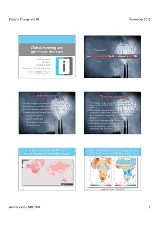 Climate	
  Change	
  and	
  ID	
                                                                                                                                                            November	
  2012	
  




                                                                                           by	
  far	
  the	
  most	
  terrible	
  talk	
  
                                                                                                                           errifying	
  ﬁlm	
  
                                                                                                   you	
  wwill	
  ver	
  hear	
  
                                                                                                        you	
   ill	
  e ever	
  see	
  




                              Andreas	
  Voss	
  
                                     iPrevent	
                                                          Al	
  Voss	
  
                                                                                                         A	
   Gore	
  

                             UMCN	
  &	
  CWZ	
  
              Nijmegen,	
  The	
  Netherlands	
  




             ¤ AcceleraKng	
  economic	
  acKvity	
  and	
  fossil	
  fuel	
     ¤ Worldwide	
  mean	
  surface	
  temperature	
  has	
  
               combusKon	
  over	
  the	
  past	
  century	
  has	
                  increased	
  by	
  0·∙74°C	
  (SD	
  0·∙18)	
  over	
  the	
  past	
  100	
  
                                                                                     years	
  
               precipitated	
  an	
  environmental	
  impact	
  of	
              ¤ Worldwide	
  sea	
  level	
  has	
  risen	
  by	
  1·∙8	
  mm	
  per	
  year	
  
               unprecedented	
  proporKons:	
  	
                                    since	
  1961	
  and	
  oceans	
  are	
  becoming	
  more	
  acidic	
  
                ² Ecosystem	
  decline	
                                         ¤ ArcKc	
  sea	
  ice	
  is	
  retreaKng	
  by	
  2.7%	
  (SD	
  0.6)	
  per	
  
                ² Loss	
  of	
  biodiversity	
                                      decade	
  
                                                                                  ¤ Sea	
  surface	
  temperatures	
  are	
  warming	
  
                ² Stratospheric	
  ozone	
  depleKon	
  
                                                                                  ¤ Mountain	
  glaciers	
  are	
  shrinking	
  	
  
                ² Climate	
  change	
                                            ¤ Extreme	
  weather	
  events	
  are	
  increasing	
  in	
  
                                                                                     frequency	
  and	
  intensity.	
  	
  




                                                                                                                     Hukme	
  et	
  al.	
  Clim	
  Res	
  17:	
  145–168,	
  2001	
  	
  




Andreas	
  Voss,	
  MD,	
  PhD	
                                                                                                                                                                             1	
  
 