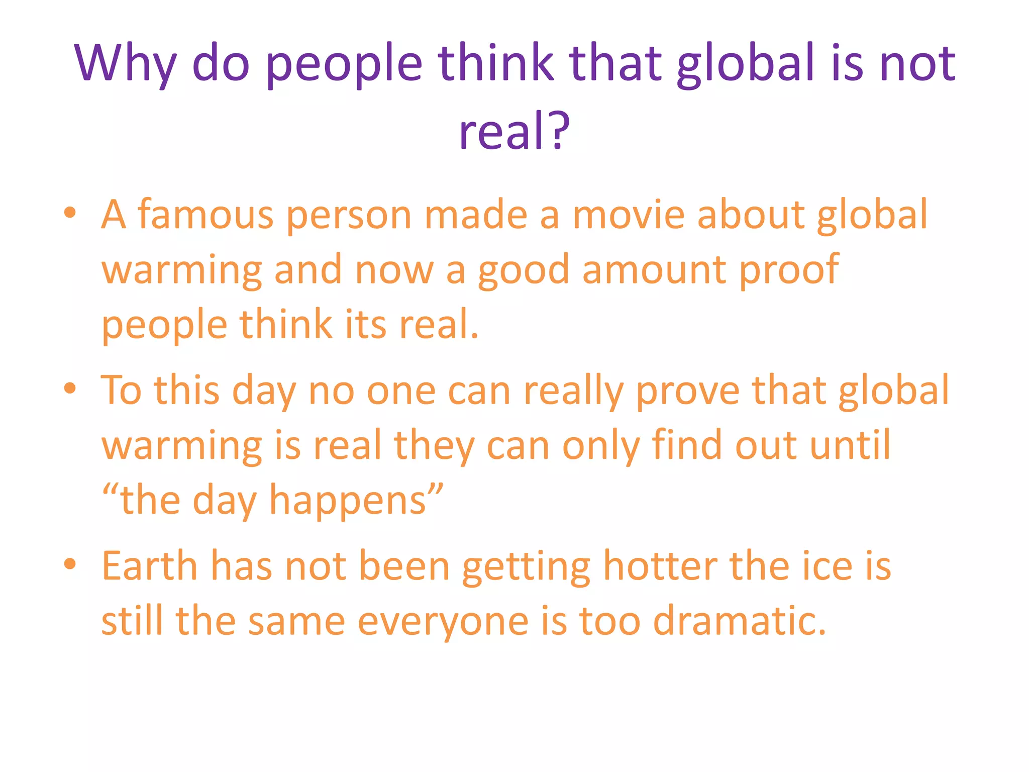 Why do people think that global is not real?A famous person made a movie about global warming and now a good amount proof people think its real.To this day no one can really prove that global warming is real they can only find out until “the day happens”Earth has not been getting hotter the ice is still the same everyone is too dramatic.