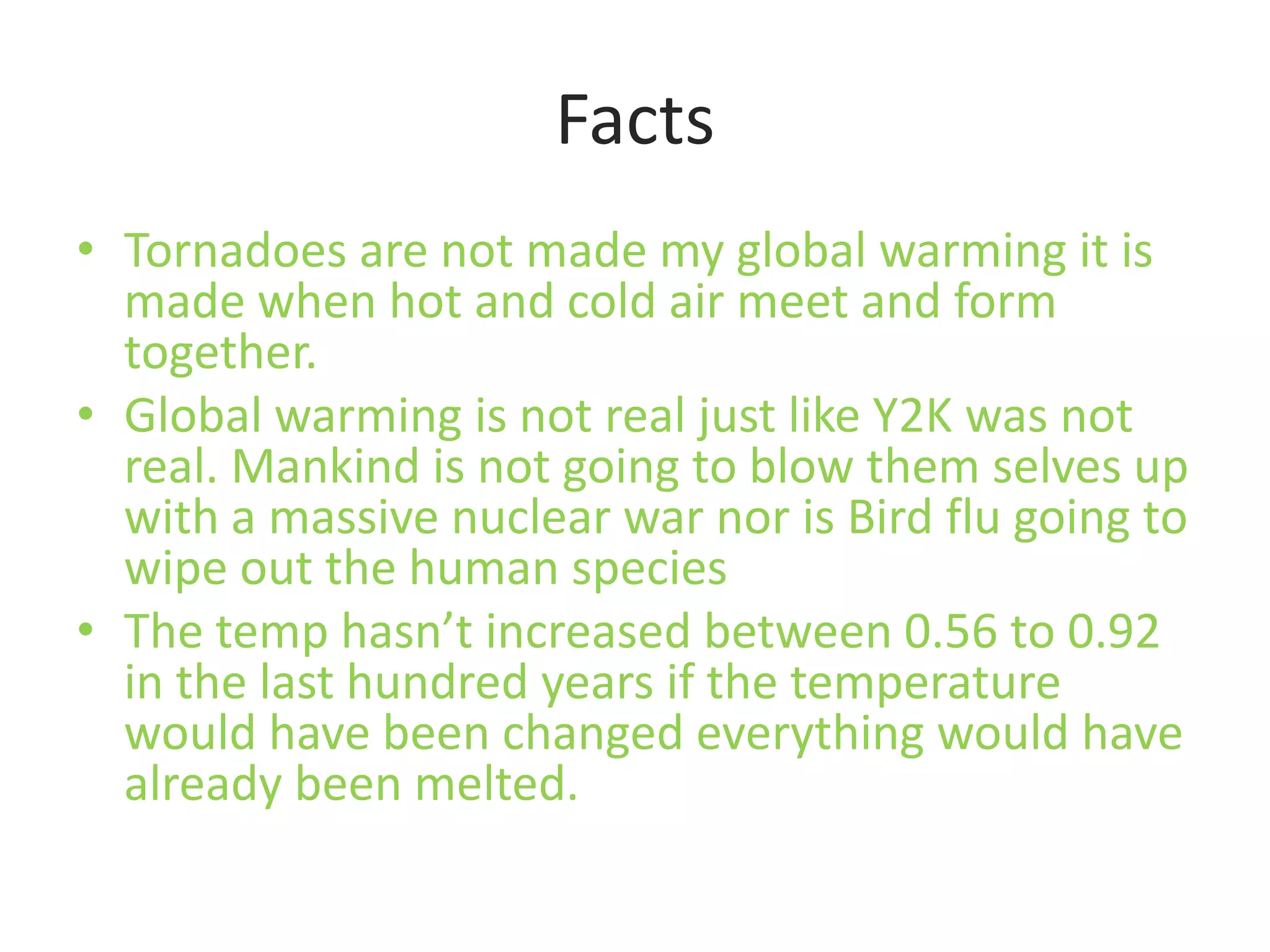 FactsTornadoes are not made my global warming it is made when hot and cold air meet and form together.Global warming is not real just like Y2K was not real. Mankind is not going to blow them selves up with a massive nuclear war nor is Bird flu going to wipe out the human speciesThe temp hasn’t increased between 0.56 to 0.92 in the last hundred years if the temperature would have been changed everything would have already been melted.