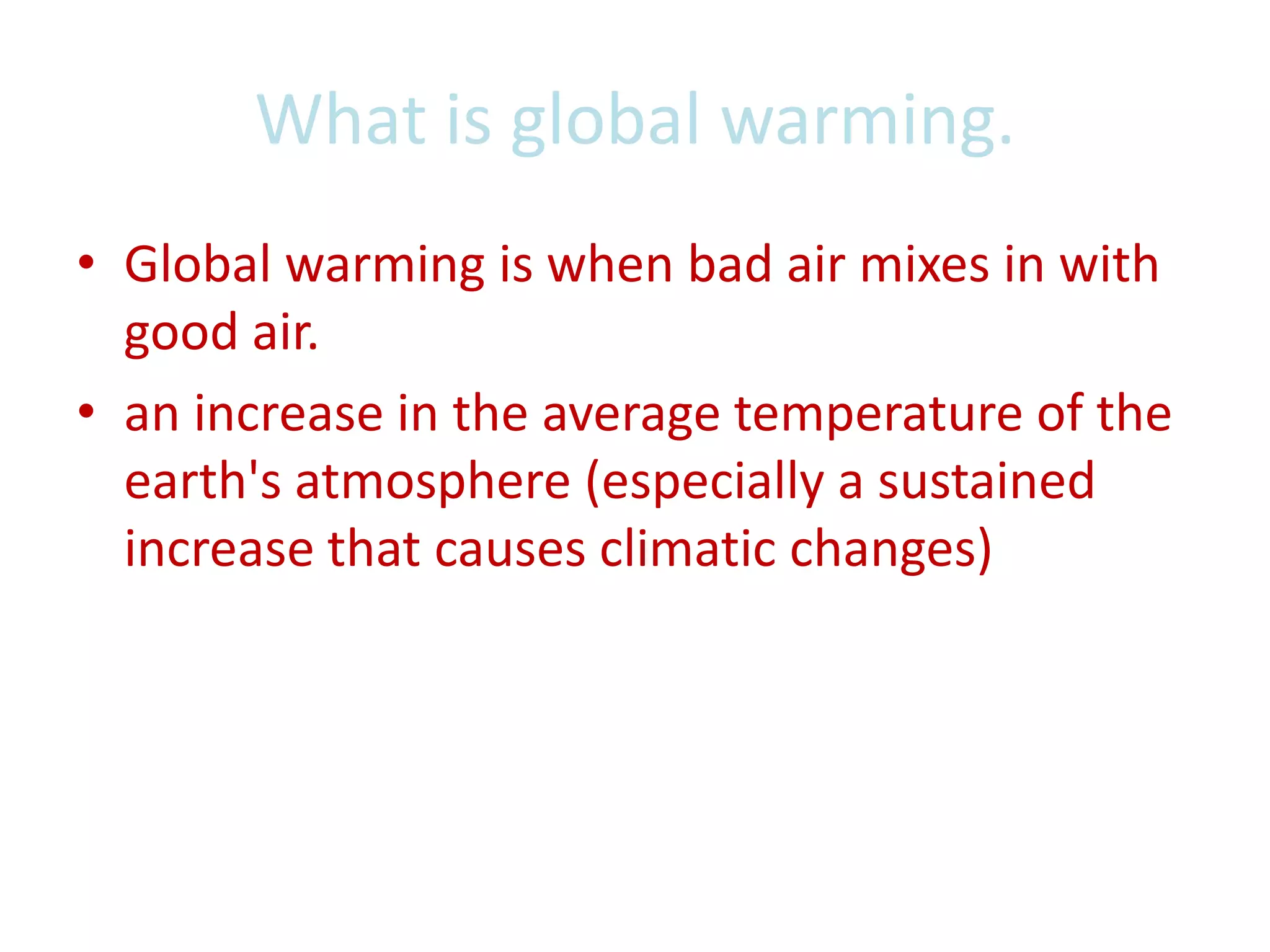 What is global warming.Global warming is when bad air mixes in with good air.an increase in the average temperature of the earth's atmosphere (especially a sustained increase that causes climatic changes)