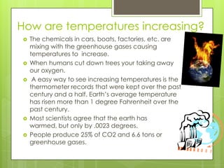 How are temperatures increasing?The chemicals in cars, boats, factories, etc. are mixing with the greenhouse gases causing temperatures to  increase.When humans cut down trees your taking away our oxygen. A easy way to see increasing temperatures is the thermometer records that were kept over the past century and a half. Earth’s average temperature has risen more than 1 degree Fahrenheit over the past century.Most scientists agree that the earth has warmed, but only by .0023 degrees.People produce 25% of CO2 and 6.6 tons or greenhouse gases. 