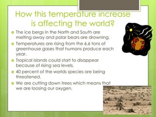 How this temperature increase is affecting the world?The ice bergs in the North and South are melting away and polar bears are drowning.Temperatures are rising from the 6.6 tons of greenhouse gases that humans produce each year. Tropical islands could start to disappear because of rising sea levels.40 percent of the worlds species are being threatened.We are cutting down trees which means that we are loosing our oxygen.