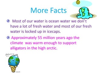 More Facts Most of our water is ocean water we don’t have a lot of fresh water and most of our fresh water is locked up in icecaps.   Approximately 55 million years ago the climate  was warm enough to support alligators in the high arctic. 