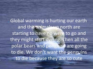 . Global warming is hurting our earth and the animals up north are starting to have no were to go and they might start dyeing. Then all the polar bears and penguins are going to die. We don’t want the penguins to die because they are so cute