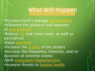 What Will Happen
•Increase Earth's average temperature
•Influence the patterns and amounts
of precipitation
•Reduce ice and snow cover, as well as
permafrost
•Raise sea level
•Increase the acidity of the oceans
•Increase the frequency, intensity, and/or
duration of extreme events
•Shift ecosystem characteristics
•Increase threats to human health
 
