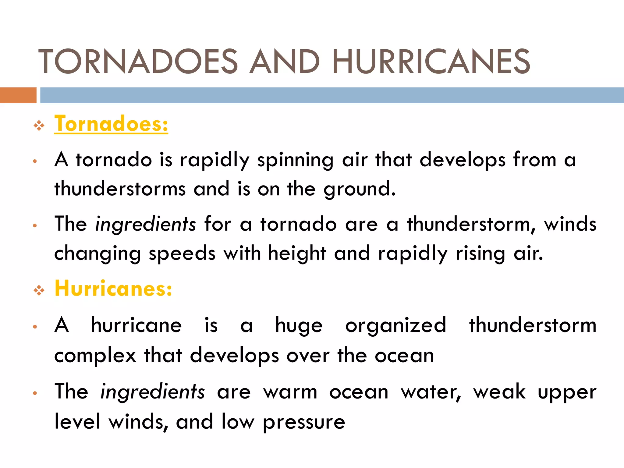  Tornadoes:
• A tornado is rapidly spinning air that develops from a
thunderstorms and is on the ground.
• The ingredients for a tornado are a thunderstorm, winds
changing speeds with height and rapidly rising air.
 Hurricanes:
• A hurricane is a huge organized thunderstorm
complex that develops over the ocean
• The ingredients are warm ocean water, weak upper
level winds, and low pressure
TORNADOES AND HURRICANES
 