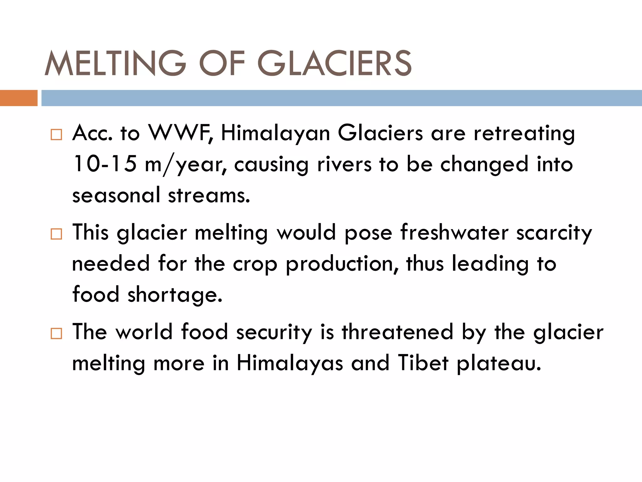 MELTING OF GLACIERS
 Acc. to WWF, Himalayan Glaciers are retreating
10-15 m/year, causing rivers to be changed into
seasonal streams.
 This glacier melting would pose freshwater scarcity
needed for the crop production, thus leading to
food shortage.
 The world food security is threatened by the glacier
melting more in Himalayas and Tibet plateau.
 