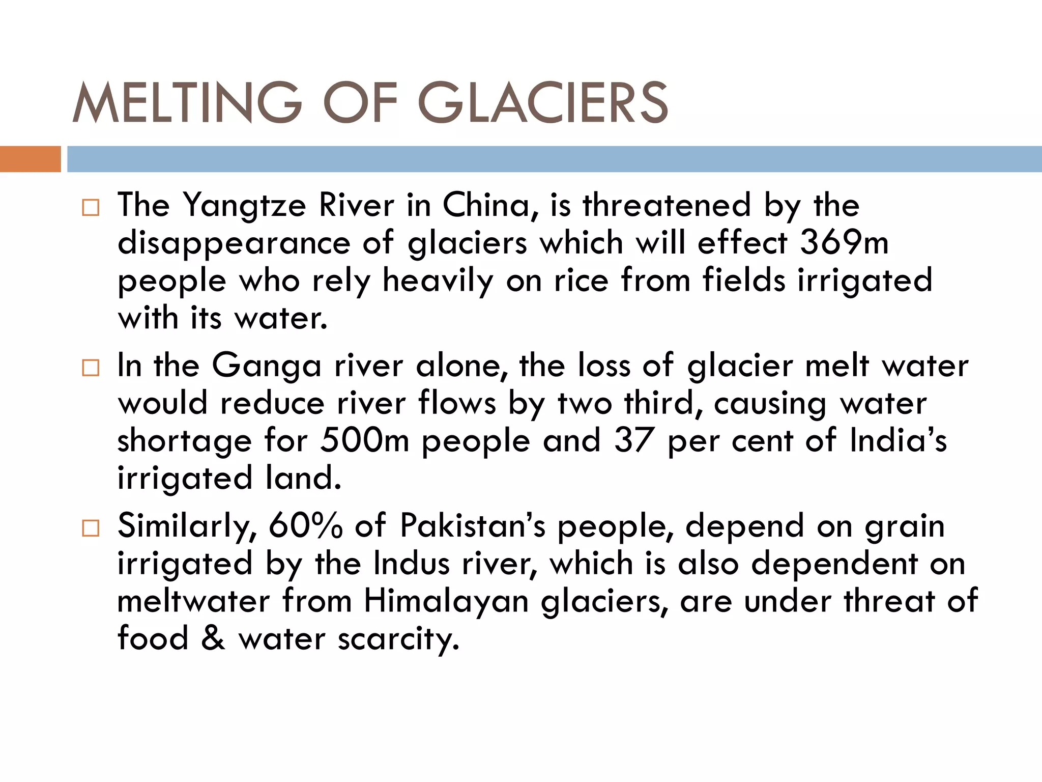 MELTING OF GLACIERS
 The Yangtze River in China, is threatened by the
disappearance of glaciers which will effect 369m
people who rely heavily on rice from fields irrigated
with its water.
 In the Ganga river alone, the loss of glacier melt water
would reduce river flows by two third, causing water
shortage for 500m people and 37 per cent of India’s
irrigated land.
 Similarly, 60% of Pakistan’s people, depend on grain
irrigated by the Indus river, which is also dependent on
meltwater from Himalayan glaciers, are under threat of
food & water scarcity.
 
