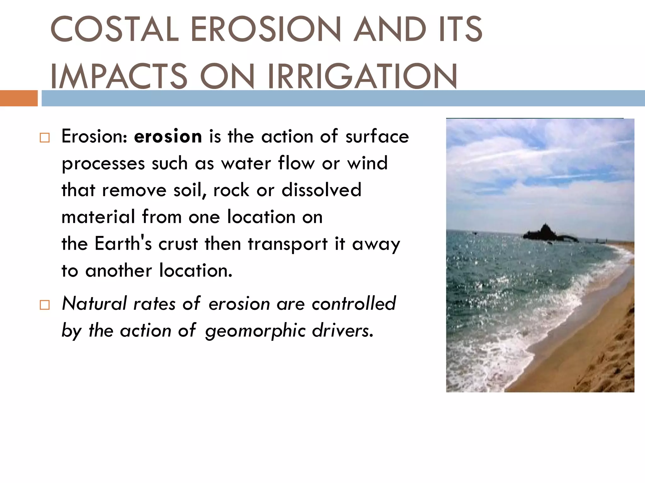 COSTAL EROSION AND ITS
IMPACTS ON IRRIGATION
 Erosion: erosion is the action of surface
processes such as water flow or wind
that remove soil, rock or dissolved
material from one location on
the Earth's crust then transport it away
to another location.
 Natural rates of erosion are controlled
by the action of geomorphic drivers.
 