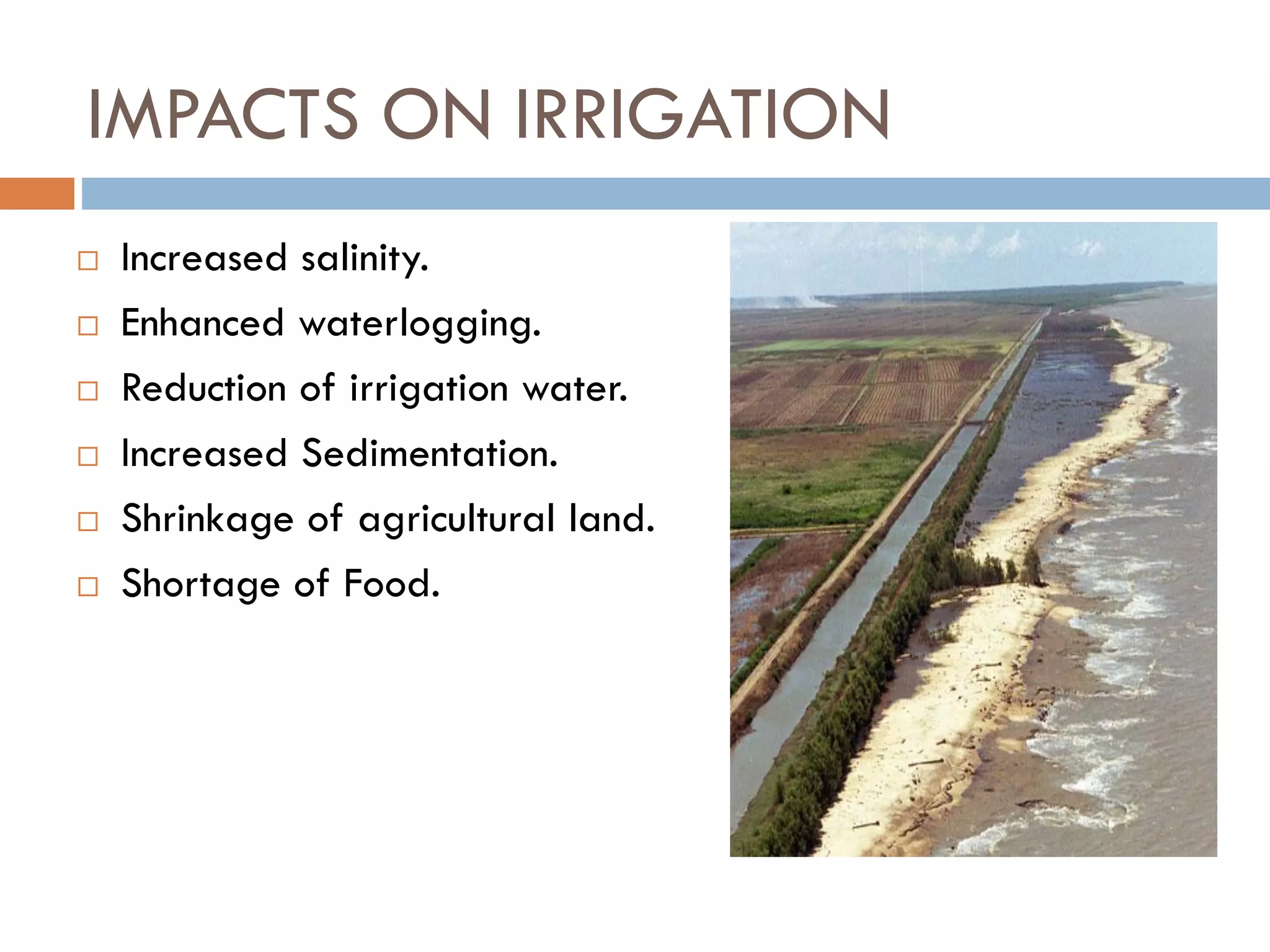 IMPACTS ON IRRIGATION
 Increased salinity.
 Enhanced waterlogging.
 Reduction of irrigation water.
 Increased Sedimentation.
 Shrinkage of agricultural land.
 Shortage of Food.
 