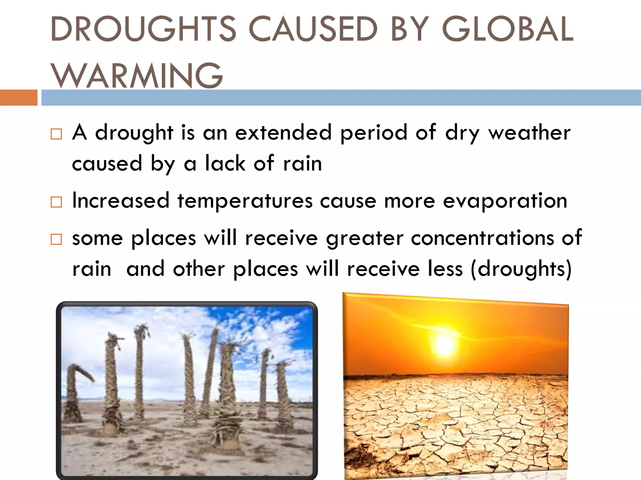 DROUGHTS CAUSED BY GLOBAL
WARMING
 A drought is an extended period of dry weather
caused by a lack of rain
 Increased temperatures cause more evaporation
 some places will receive greater concentrations of
rain and other places will receive less (droughts)
 