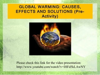 GLOBAL WARMING: CAUSES,
EFFECTS AND SOLUTIONS (Pre-
          Activity)




Please check this link for the video presentation:
http://www.youtube.com/watch?v=lHFd5kLAwNY
                                                     1
 
