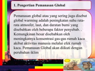 Pemanasan global atau yang sering juga disebut
global warming adalah peningkatan suhu rata-
rata atmosfer, laut, dan daratan bumi yang
disebabkan oleh beberapa faktor penyebab. .
Kemungkinan besar disebabkan oleh
meningkatnya konsentrasi gas-gas rumah kaca
akibat aktivitas manusia melalui efek rumah
kaca. Pemanasan Global akan diikuti dengan
perubahan iklim
1. Pengertian Pemanasan Global
 