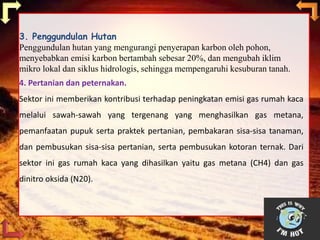 3. Penggundulan Hutan
Penggundulan hutan yang mengurangi penyerapan karbon oleh pohon,
menyebabkan emisi karbon bertambah sebesar 20%, dan mengubah iklim
mikro lokal dan siklus hidrologis, sehingga mempengaruhi kesuburan tanah.
4. Pertanian dan peternakan.
Sektor ini memberikan kontribusi terhadap peningkatan emisi gas rumah kaca
melalui sawah-sawah yang tergenang yang menghasilkan gas metana,
pemanfaatan pupuk serta praktek pertanian, pembakaran sisa-sisa tanaman,
dan pembusukan sisa-sisa pertanian, serta pembusukan kotoran ternak. Dari
sektor ini gas rumah kaca yang dihasilkan yaitu gas metana (CH4) dan gas
dinitro oksida (N20).
 