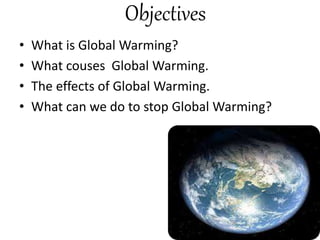 Objectives
• What is Global Warming?
• What couses Global Warming.
• The effects of Global Warming.
• What can we do to stop Global Warming?
 