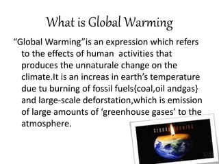 What is Global Warming
“Global Warming”is an expression which refers
to the effects of human activities that
produces the unnaturale change on the
climate.It is an increas in earth’s temperature
due tu burning of fossil fuels{coal,oil andgas}
and large-scale deforstation,which is emission
of large amounts of ‘greenhouse gases’ to the
atmosphere.
 