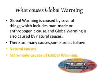 What couses Global Warming
• Global Warming is caused by several
things,which includes man-made or
anthropogenic cause,and GlobalWarming is
also caused by natural causes.
• There are many causes,some are as follow:
• Natural causes
• Man-made causes of Global Warming.
 