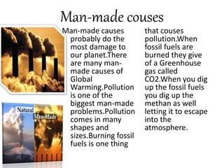 Man-made couses
Man-made causes
probably do the
most damage to
our planet.There
are many man-
made causes of
Global
Warming.Pollution
is one of the
biggest man-made
problems.Pollution
comes in many
shapes and
sizes.Burning fossil
fuels is one thing
that couses
pollution.When
fossil fuels are
burned they give
of a Greenhouse
gas called
CO2.When you dig
up the fossil fuels
you dig up the
methan as well
letting it to escape
into the
atmosphere.
 