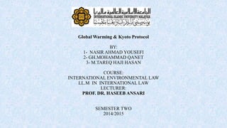 Global Warming & Kyoto Protocol
BY:
1- NASIR AHMAD YOUSEFI
2- GH.MOHAMMAD QANET
3- M.TAREQ HAJI HASAN
COURSE:
INTERNATIONAL ENVIRONMENTAL LAW
LL.M IN INTERNATIONAL LAW
LECTURER:
PROF. DR. HASEEB ANSARI
SEMESTER TWO
2014/2015
 