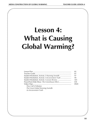 MEDIA CONSTRUCTION OF GLOBAL WARMING                                                      TEACHER GUIDE: LESSON 4




               Lesson 4:
            What is Causing
            Global Warming?


              Lesson Plan ................................................................................   85
              Teacher Guide............................................................................      87
              Student Worksheet, Activity 3 Warming Swindle ........................                         97
              Student Worksheet, Activity 3 Inconvenient Truth ......................                        99
              Student Worksheet, Activity 3 Lesson Review .............................                      101
              PowerPoint Slide Show: The Greenhouse Effect..........................                         CD
              Video Clips:................................................................................   DVD
                 They Call it Pollution
                 The Great Global Warming Swindle
                 An Inconvenient Truth




                                                                                                                   83
 