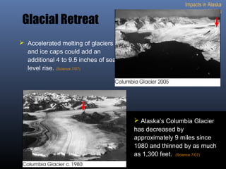 Impacts in Alaska
1. Melting
Glacial Retreat
 Accelerated melting of glaciers
and ice caps could add an
additional 4 to 9.5 inches of sea
level rise. (Science 7/07)
 Alaska’s Columbia Glacier
has decreased by
approximately 9 miles since
1980 and thinned by as much
as 1,300 feet.. (Science 7/07)
 