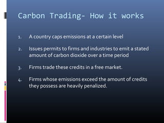 Carbon Trading- How it works
1. A country caps emissions at a certain level
2. Issues permits to firms and industries to emit a stated
amount of carbon dioxide over a time period
3. Firms trade these credits in a free market.
4. Firms whose emissions exceed the amount of credits
they possess are heavily penalized.
 