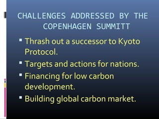 :
CHALLENGES ADDRESSED BY THE
COPENHAGEN SUMMITT
 Thrash out a successor to Kyoto
Protocol.
 Targets and actions for nations.
 Financing for low carbon
development.
 Building global carbon market.
 