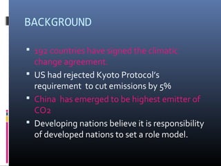 BACKGROUND
 192 countries have signed the climatic
change agreement.
 US had rejected Kyoto Protocol’s
requirement to cut emissions by 5%
 China has emerged to be highest emitter of
CO2
 Developing nations believe it is responsibility
of developed nations to set a role model.
 