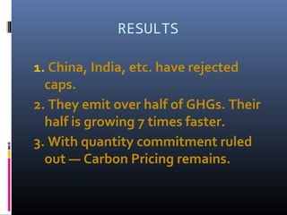 RESULTS
1. China, India, etc. have rejected
caps.
2. They emit over half of GHGs. Their
half is growing 7 times faster.
3. With quantity commitment ruled
out — Carbon Pricing remains.
 