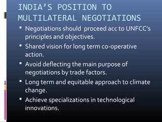 INDIA’S POSITION TO
MULTILATERAL NEGOTIATIONS
 Negotiations should proceed acc to UNFCC’s
principles and objectives.
 Shared vision for long term co-operative
action.
 Avoid deflecting the main purpose of
negotiations by trade factors.
 Long term and equitable approach to climate
change.
 Achieve specializations in technological
innovations.
 