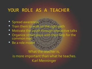 YOUR ROLE AS A TEACHER
 Spread awareness
 Train them to walk on the right path
 Motivate the youth through interactive talks
 Organize street plays with their help for the
common man
 Be a role model
What the teacher is,
is more important than what he teaches.
Karl Menninger
 