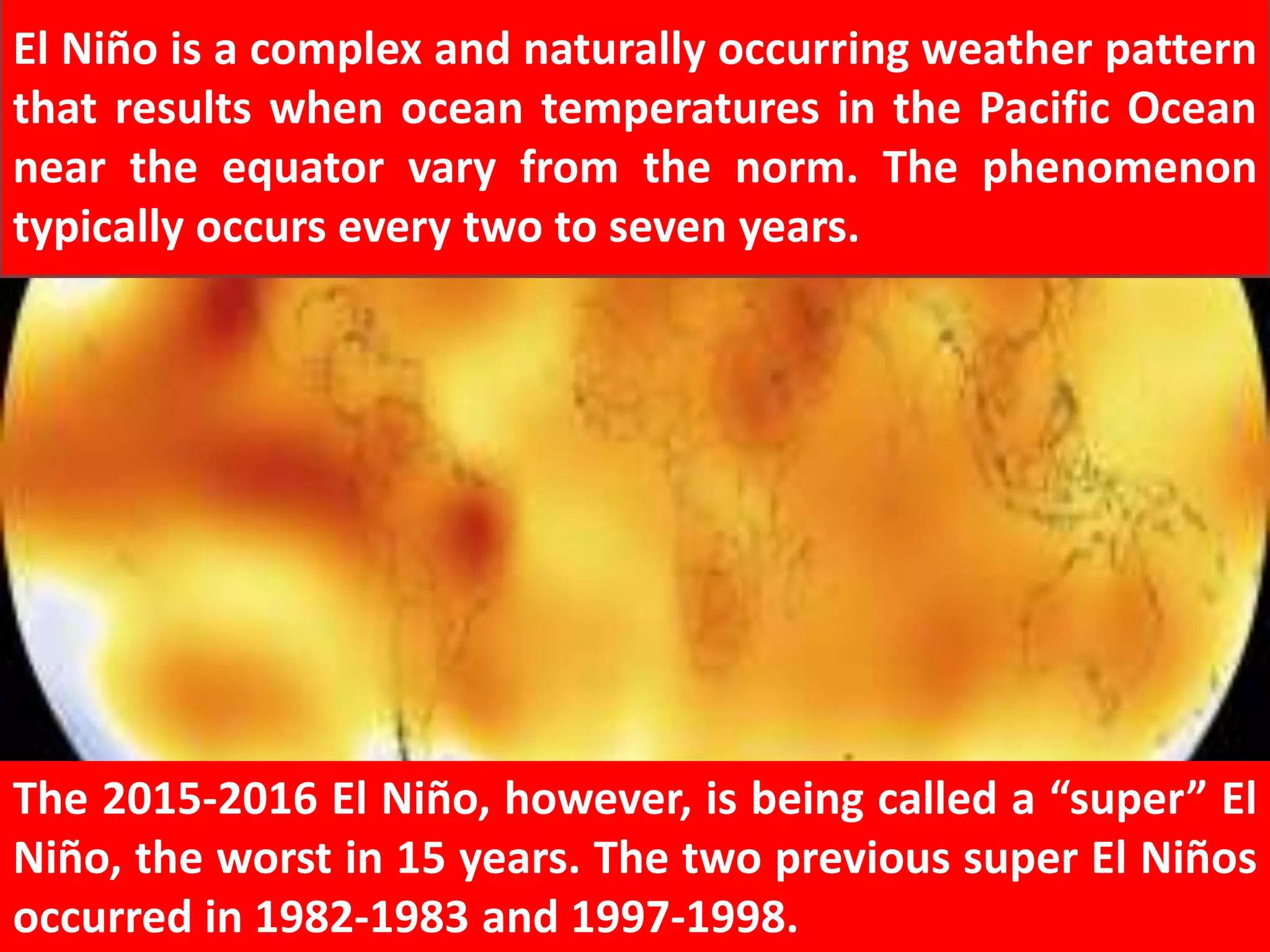El Niño is a complex and naturally occurring weather pattern
that results when ocean temperatures in the Pacific Ocean
near the equator vary from the norm. The phenomenon
typically occurs every two to seven years.
The 2015-2016 El Niño, however, is being called a “super” El
Niño, the worst in 15 years. The two previous super El Niños
occurred in 1982-1983 and 1997-1998.
 