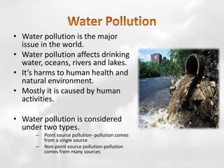 • Water pollution is the major
issue in the world.
• Water pollution affects drinking
water, oceans, rivers and lakes.
• It’s harms to human health and
natural environment.
• Mostly it is caused by human
activities.
• Water pollution is considered
under two types.
– Point source pollution- pollution comes
from a single source
– Non-point source pollution-pollution
comes from many sources
 
