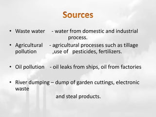 • Waste water - water from domestic and industrial
process.
• Agricultural - agricultural processes such as tillage
pollution ,use of pesticides, fertilizers.
• Oil pollution - oil leaks from ships, oil from factories
• River dumping – dump of garden cuttings, electronic
waste
and steal products.
 
