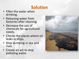• Filter the water when
drinking.
• Releasing water from
factories after cleaning.
• Decrease the use of
chemicals for agricultural
needs.
• Checks the places where oil
leaks in ships.
• Stop dumping in sea and
river.
• Create an act to stop
polluting water.
 