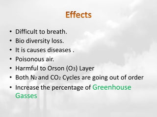 • Difficult to breath.
• Bio diversity loss.
• It is causes diseases .
• Poisonous air.
• Harmful to Orson (O3) Layer
• Both N2 and CO2 Cycles are going out of order
• Increase the percentage of Greenhouse
Gasses
 