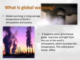 • Global warming is rising average
temperature of Earth's
atmosphere and oceans.
• It happens when greenhouse
gases trap heat and light from
the sun in the earth’s
atmosphere, which increases the
temperature. This called green
house effect.
 