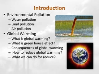 • Environmental Pollution
– Water pollution
– Land pollution
– Air pollution
• Global Warming
– What is global warming?
– What is green house effect?
– Consequences of global warming
– How to reduce global warming?
– What we can do for reduce?
 