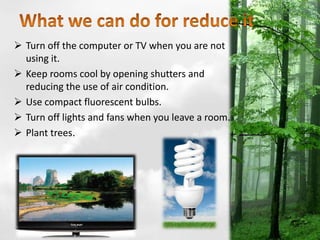  Turn off the computer or TV when you are not
using it.
 Keep rooms cool by opening shutters and
reducing the use of air condition.
 Use compact fluorescent bulbs.
 Turn off lights and fans when you leave a room.
 Plant trees.
 