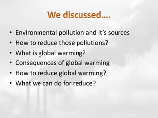 • Environmental pollution and it’s sources
• How to reduce those pollutions?
• What is global warming?
• Consequences of global warming
• How to reduce global warming?
• What we can do for reduce?
 