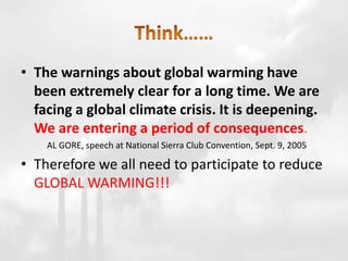 • The warnings about global warming have
been extremely clear for a long time. We are
facing a global climate crisis. It is deepening.
We are entering a period of consequences.
AL GORE, speech at National Sierra Club Convention, Sept. 9, 2005
• Therefore we all need to participate to reduce
GLOBAL WARMING!!!
 