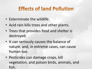 • Exterminate the wildlife.
• Acid rain kills trees and other plants.
• Trees that provides food and shelter is
destroyed.
• It can seriously causes the balance of
nature, and, in extreme cases, can cause
human too.
• Pesticides can damage crops, kill
vegetation, and poison birds, animals, and
fish.
 