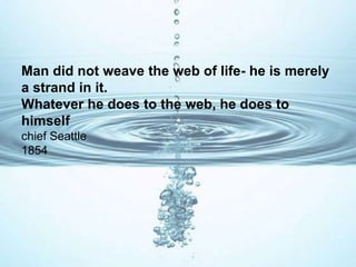 Man did not weave the web of life- he is merely
a strand in it.
Whatever he does to the web, he does to
himself
chief Seattle
1854
 