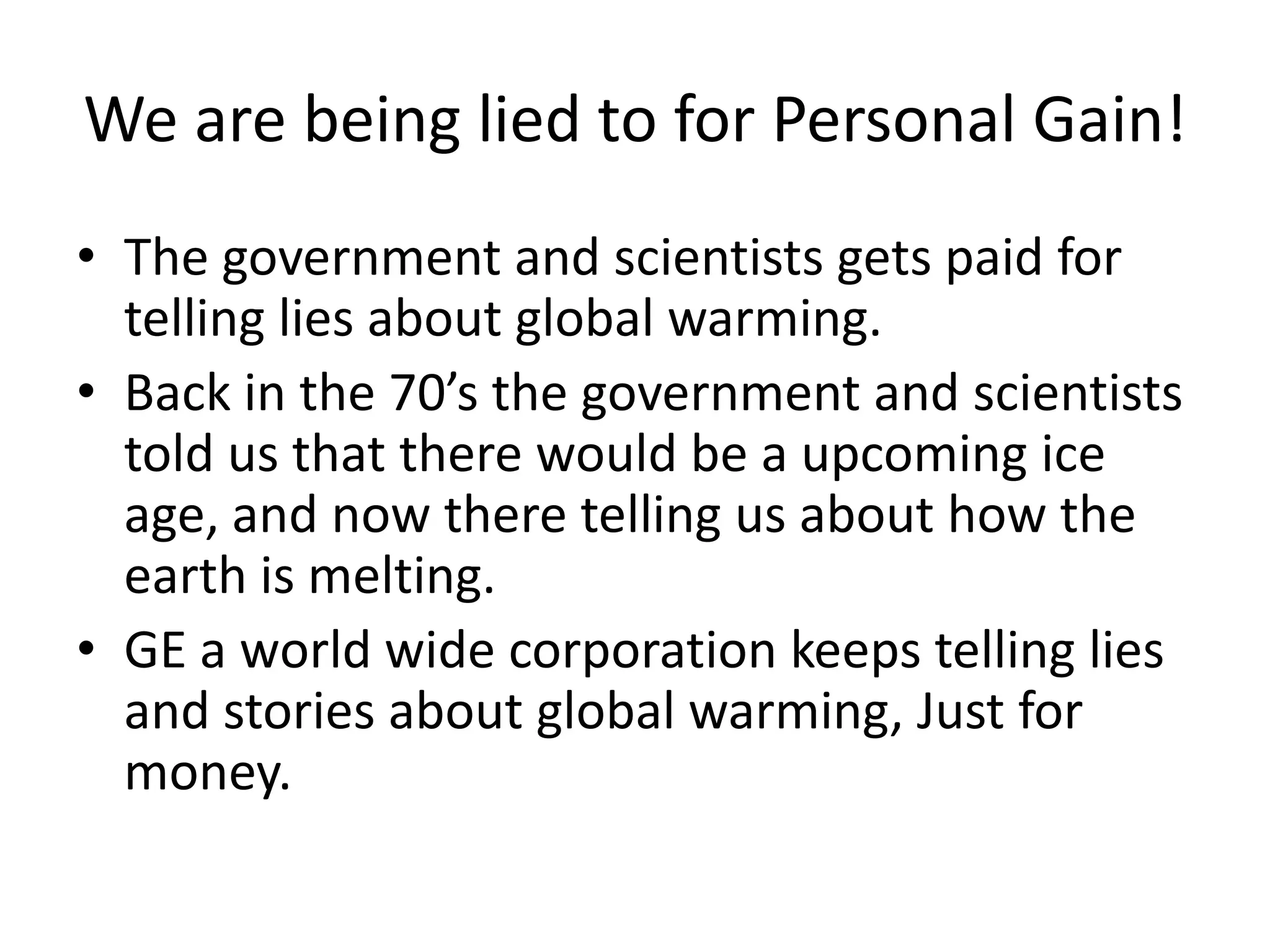 We are being lied to for Personal Gain!The government and scientists gets paid for telling lies about global warming.Back in the 70’s the government and scientists told us that there would be a upcoming ice age, and now there telling us about how the earth is melting.GE a world wide corporation keeps telling lies and stories about global warming, Just for money.