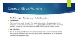 Causes of Global Warming :-
 The following are the major causes of global warming :-
 Deforestation -
 Plants are the main source of oxygen. They take in carbon dioxide and release oxygen thereby
maintaining environmental balance. Forests are being depleted for many domestic and commercial
purposes. This has led to an environmental imbalance, thereby giving rise to global warming.
 Use of Vehicles -
 The use of vehicles, even for a very short distance results in various gaseous emissions. Vehicles
burn fossil fuels which emit a large amount of carbon dioxide and other toxins into the atmosphere
resulting in a temperature increase.
 