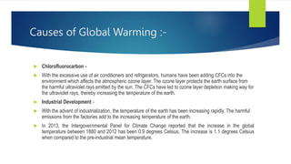 Causes of Global Warming :-
 Chlorofluorocarbon -
 With the excessive use of air conditioners and refrigerators, humans have been adding CFCs into the
environment which affects the atmospheric ozone layer. The ozone layer protects the earth surface from
the harmful ultraviolet rays emitted by the sun. The CFCs have led to ozone layer depletion making way for
the ultraviolet rays, thereby increasing the temperature of the earth.
 Industrial Development -
 With the advent of industrialization, the temperature of the earth has been increasing rapidly. The harmful
emissions from the factories add to the increasing temperature of the earth.
 In 2013, the Intergovernmental Panel for Climate Change reported that the increase in the global
temperature between 1880 and 2012 has been 0.9 degrees Celsius. The increase is 1.1 degrees Celsius
when compared to the pre-industrial mean temperature.
 
