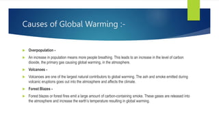 Causes of Global Warming :-
 Overpopulation -
 An increase in population means more people breathing. This leads to an increase in the level of carbon
dioxide, the primary gas causing global warming, in the atmosphere.
 Volcanoes -
 Volcanoes are one of the largest natural contributors to global warming. The ash and smoke emitted during
volcanic eruptions goes out into the atmosphere and affects the climate.
 Forest Blazes -
 Forest blazes or forest fires emit a large amount of carbon-containing smoke. These gases are released into
the atmosphere and increase the earth’s temperature resulting in global warming.
 