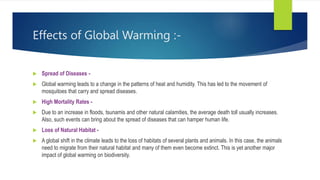 Effects of Global Warming :-
 Spread of Diseases -
 Global warming leads to a change in the patterns of heat and humidity. This has led to the movement of
mosquitoes that carry and spread diseases.
 High Mortality Rates -
 Due to an increase in floods, tsunamis and other natural calamities, the average death toll usually increases.
Also, such events can bring about the spread of diseases that can hamper human life.
 Loss of Natural Habitat -
 A global shift in the climate leads to the loss of habitats of several plants and animals. In this case, the animals
need to migrate from their natural habitat and many of them even become extinct. This is yet another major
impact of global warming on biodiversity.
 
