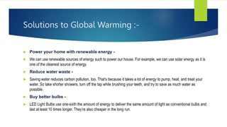 Solutions to Global Warming :-
 Power your home with renewable energy -
 We can use renewable sources of energy such to power our house. For example, we can use solar energy as it is
one of the cleanest source of energy.
 Reduce water waste -
 Saving water reduces carbon pollution, too. That's because it takes a lot of energy to pump, heat, and treat your
water. So take shorter showers, turn off the tap while brushing your teeth, and try to save as much water as
possible.
 Buy better bulbs -
 LED Light Bulbs use one-sixth the amount of energy to deliver the same amount of light as conventional bulbs and
last at least 10 times longer. They’re also cheaper in the long run.
 